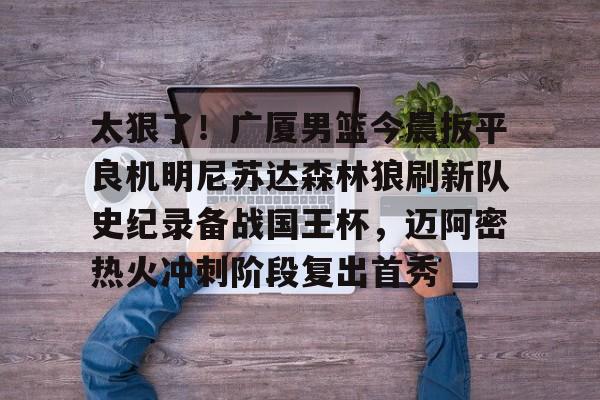关于太狠了！广厦男篮今晨扳平良机明尼苏达森林狼刷新队史纪录备战国王杯，迈阿密热火冲刺阶段复出首秀的信息